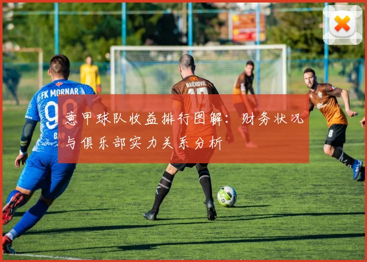 意甲球队收益排行图解：财务状况与俱乐部实力关系分析