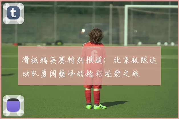滑板精英赛特别报道：北京极限运动队勇闯巅峰的精彩逆袭之旅