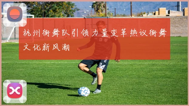 杭州街舞队引领力量变革热议街舞文化新风潮