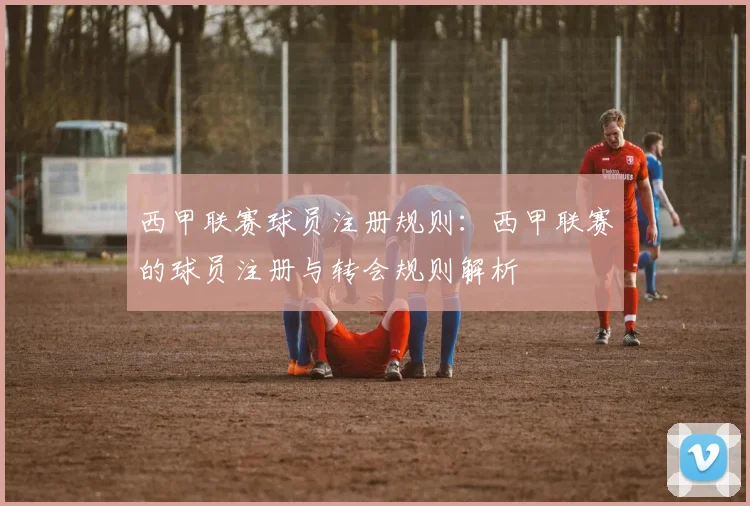 西甲联赛球员注册规则：西甲联赛的球员注册与转会规则解析