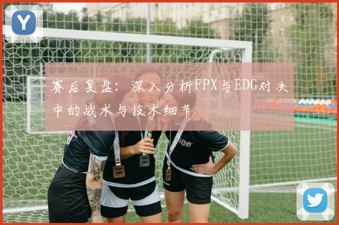 赛后复盘：深入分析FPX与EDG对决中的战术与技术细节