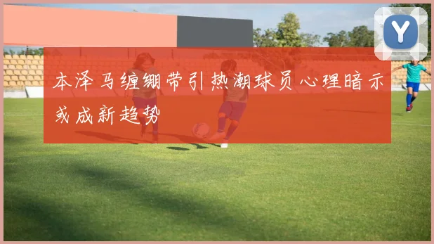 本泽马缠绷带引热潮球员心理暗示或成新趋势