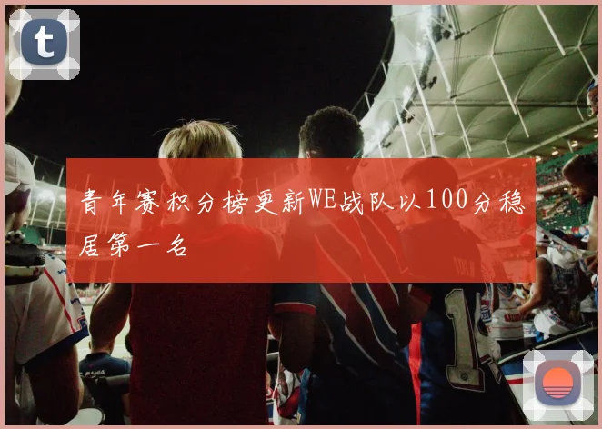 青年赛积分榜更新WE战队以100分稳居第一名