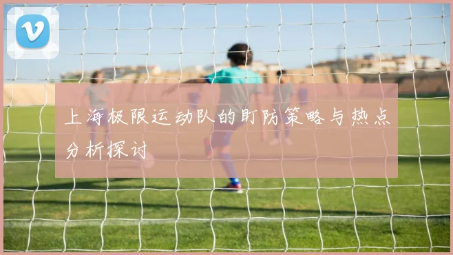 上海极限运动队的盯防策略与热点分析探讨