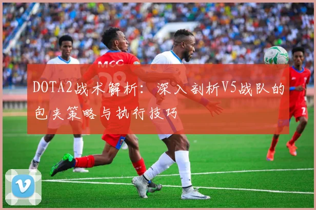 DOTA2战术解析：深入剖析V5战队的包夹策略与执行技巧