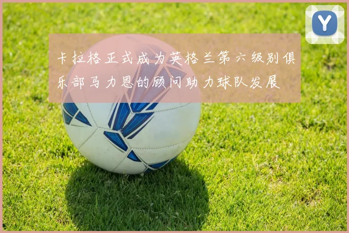 卡拉格正式成为英格兰第六级别俱乐部马力恩的顾问助力球队发展