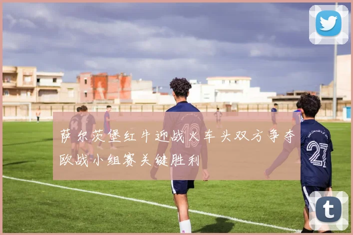 萨尔茨堡红牛迎战火车头双方争夺欧战小组赛关键胜利